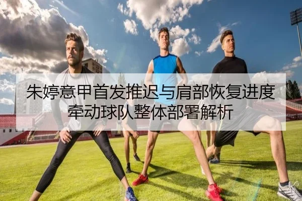 朱婷意甲首发推迟与肩部恢复进度牵动球队整体部署解析