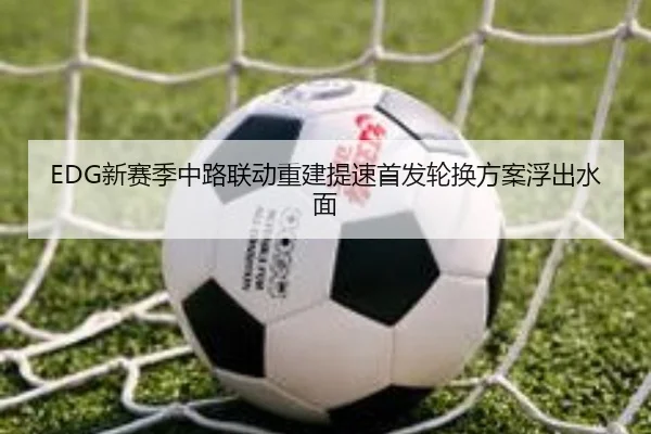 EDG新赛季中路联动重建提速首发轮换方案浮出水面